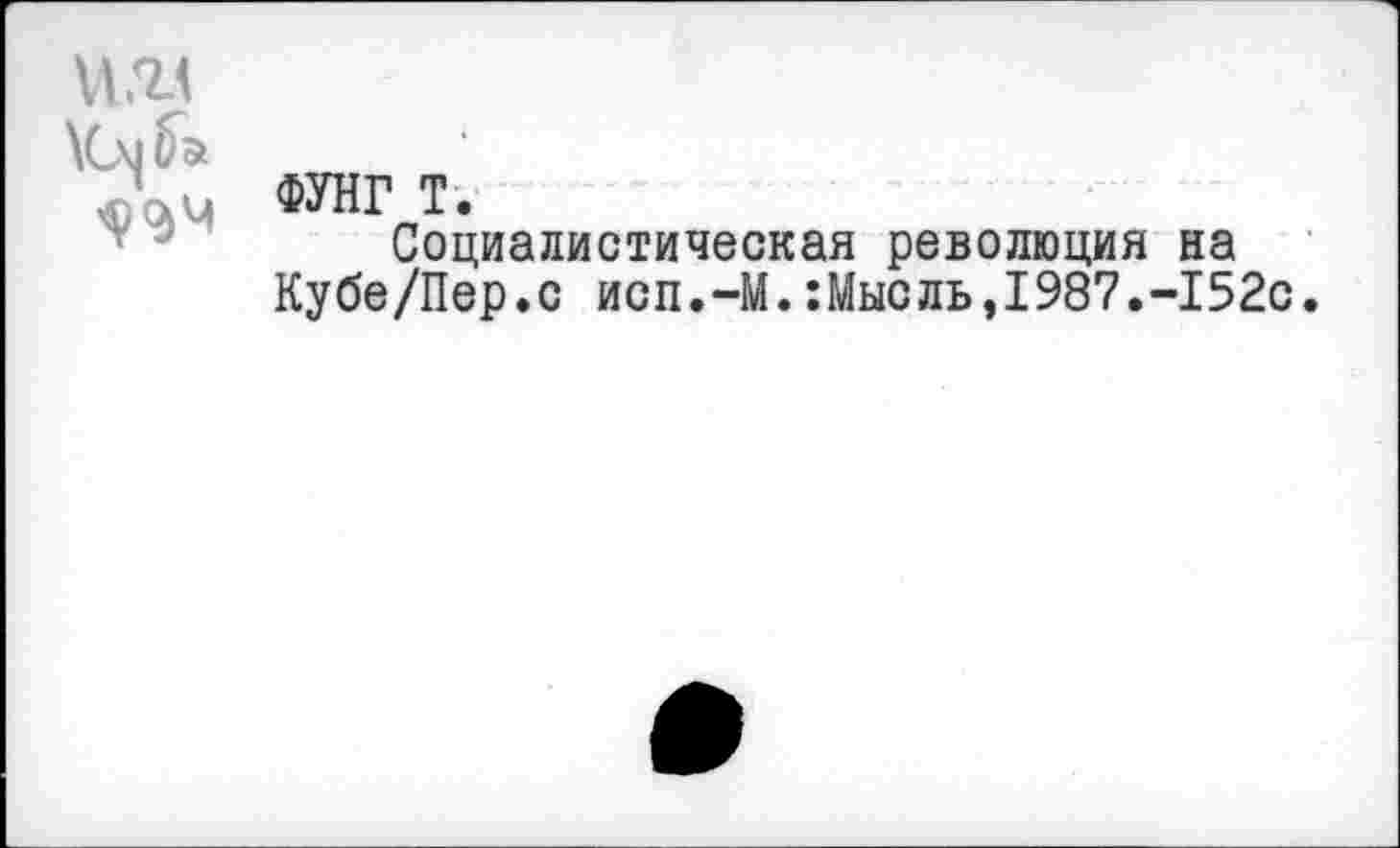 ﻿VIЖ
ФУНГ T.
Социалистическая революция на Кубе/Пер.с исп.-М.:Мысль,1987.-152с.